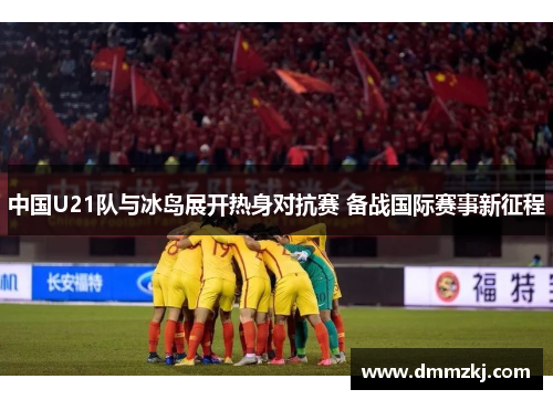 中国U21队与冰岛展开热身对抗赛 备战国际赛事新征程