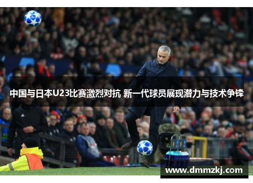 中国与日本U23比赛激烈对抗 新一代球员展现潜力与技术争锋